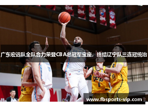 广东宏远队全队合力荣登CBA总冠军宝座,终结辽宁队三连冠统治