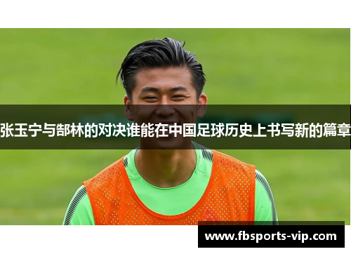 张玉宁与郜林的对决谁能在中国足球历史上书写新的篇章
